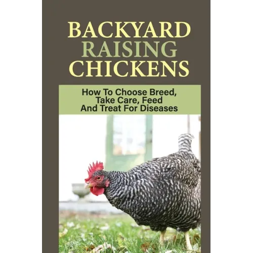 Backyard Raising Chickens: How To Choose Breed, Take Care, Feed And Treat For Diseases: Steps On How To Build Chicken Coop